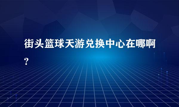 街头篮球天游兑换中心在哪啊?