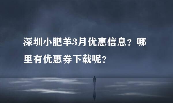 深圳小肥羊3月优惠信息？哪里有优惠券下载呢？