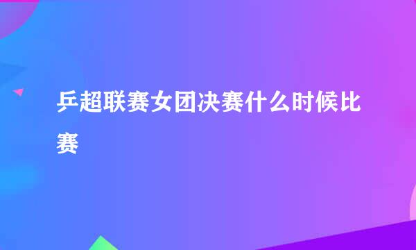 乒超联赛女团决赛什么时候比赛