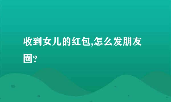 收到女儿的红包,怎么发朋友圈？