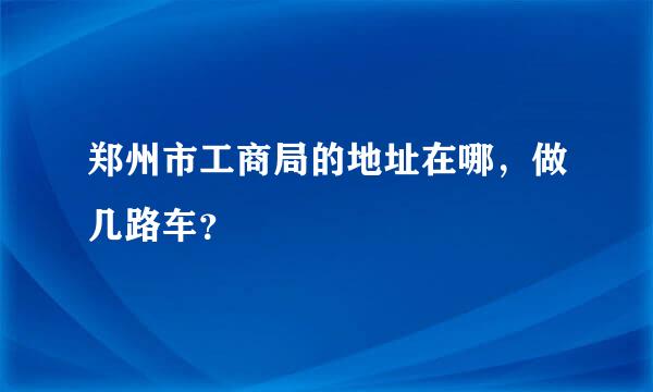 郑州市工商局的地址在哪，做几路车？