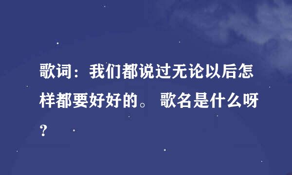 歌词：我们都说过无论以后怎样都要好好的。 歌名是什么呀？