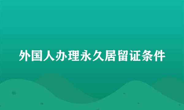 外国人办理永久居留证条件