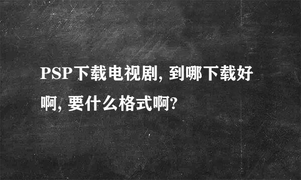 PSP下载电视剧, 到哪下载好啊, 要什么格式啊?