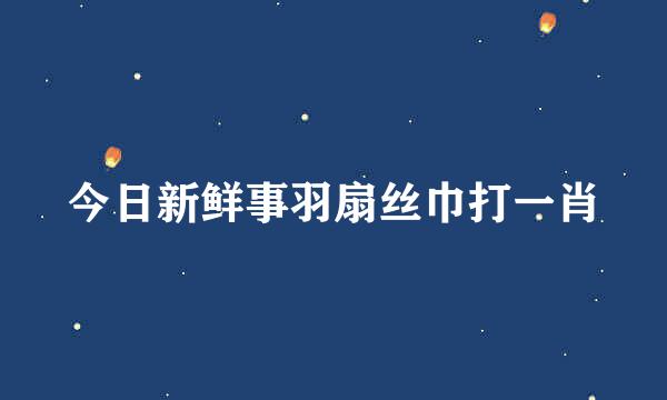 今日新鲜事羽扇丝巾打一肖