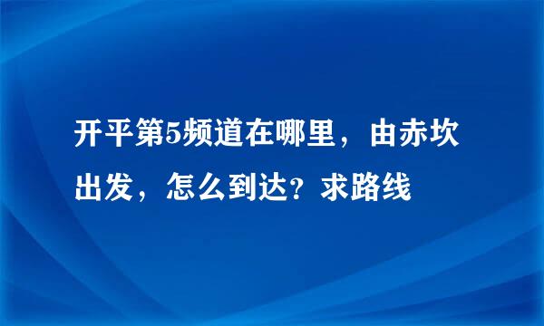 开平第5频道在哪里，由赤坎出发，怎么到达？求路线