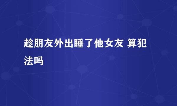 趁朋友外出睡了他女友 算犯法吗