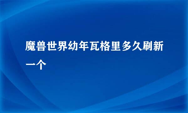 魔兽世界幼年瓦格里多久刷新一个