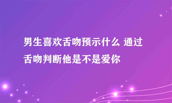 男生喜欢舌吻预示什么 通过舌吻判断他是不是爱你