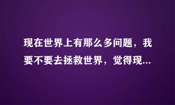 现在世界上有那么多问题，我要不要去拯救世界，觉得现在很多问题都有人去解决，不用麻烦我出手拯救了吧？