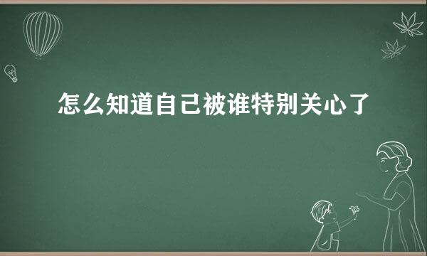 怎么知道自己被谁特别关心了