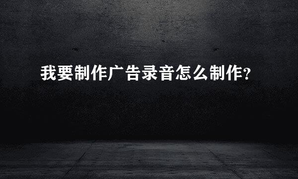 我要制作广告录音怎么制作？