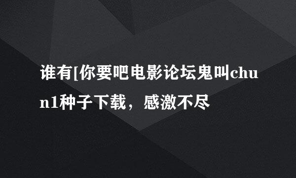 谁有[你要吧电影论坛鬼叫chun1种子下载，感激不尽