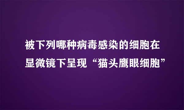 被下列哪种病毒感染的细胞在显微镜下呈现“猫头鹰眼细胞”