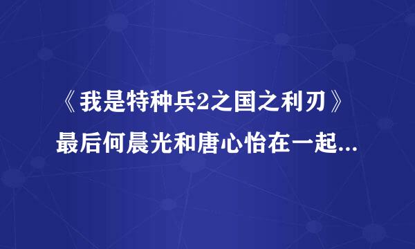 《我是特种兵2之国之利刃》最后何晨光和唐心怡在一起吗.求大结局