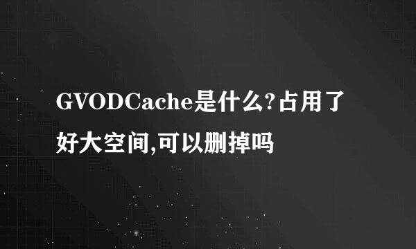 GVODCache是什么?占用了好大空间,可以删掉吗