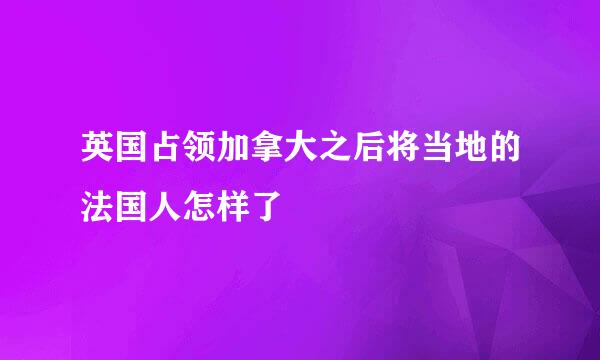 英国占领加拿大之后将当地的法国人怎样了