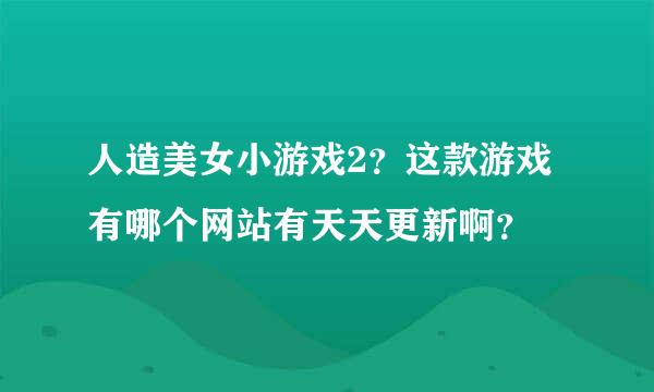 人造美女小游戏2？这款游戏有哪个网站有天天更新啊？