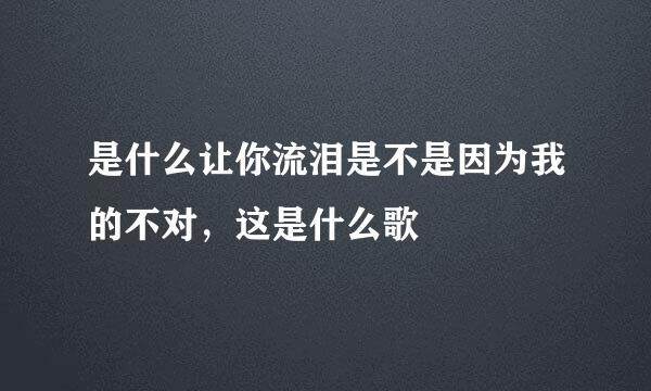 是什么让你流泪是不是因为我的不对，这是什么歌