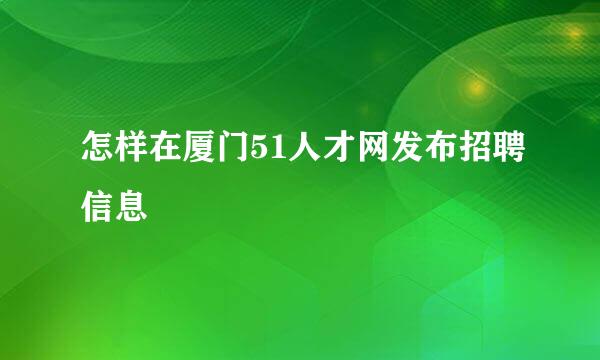 怎样在厦门51人才网发布招聘信息