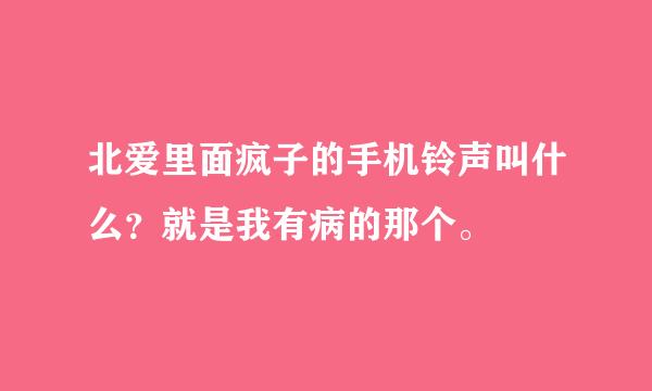 北爱里面疯子的手机铃声叫什么？就是我有病的那个。