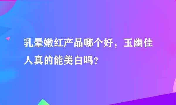 乳晕嫩红产品哪个好，玉幽佳人真的能美白吗？