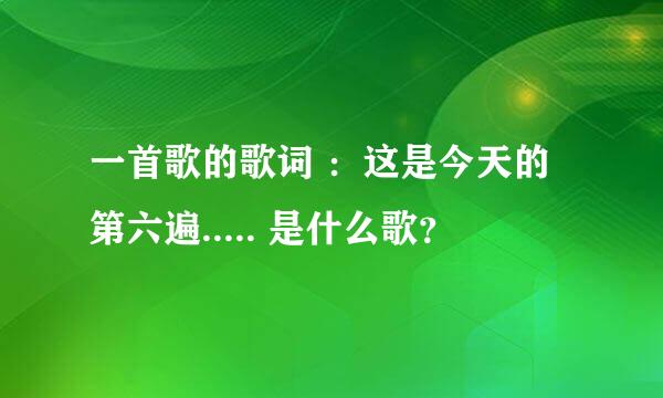 一首歌的歌词 ：这是今天的第六遍..... 是什么歌？