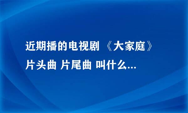 近期播的电视剧 《大家庭》 片头曲 片尾曲 叫什么 怎么那么难找。。。谢谢了