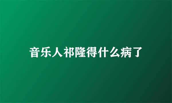 音乐人祁隆得什么病了