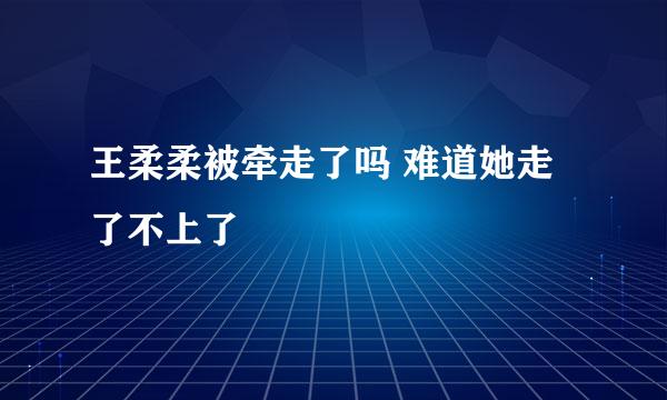 王柔柔被牵走了吗 难道她走了不上了