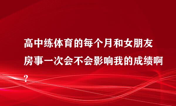 高中练体育的每个月和女朋友房事一次会不会影响我的成绩啊?