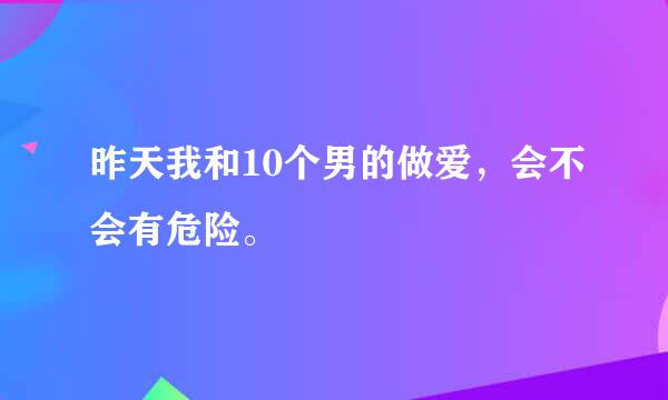 昨天我和10个男的做爱，会不会有危险。