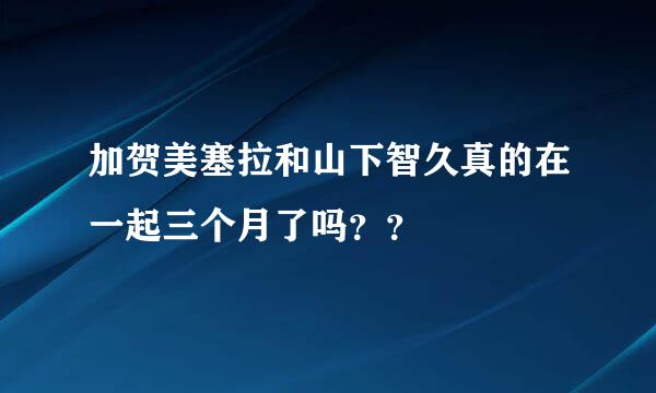 加贺美塞拉和山下智久真的在一起三个月了吗？？