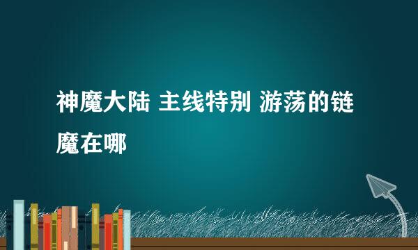 神魔大陆 主线特别 游荡的链魔在哪