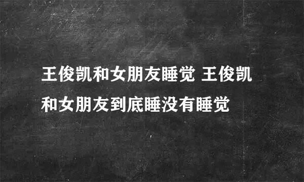 王俊凯和女朋友睡觉 王俊凯和女朋友到底睡没有睡觉