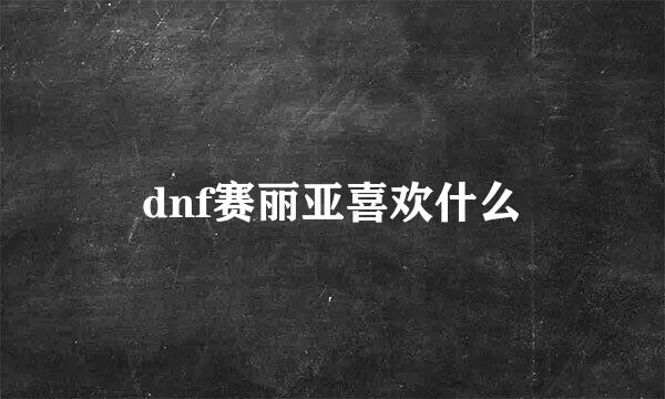 dnf赛丽亚喜欢什么