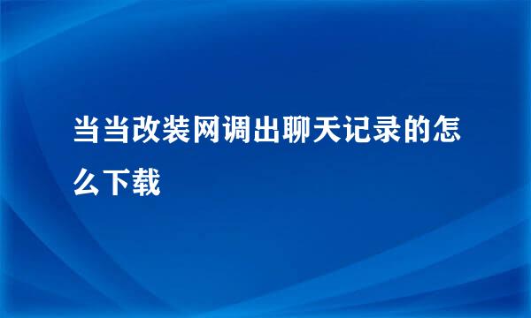 当当改装网调出聊天记录的怎么下载