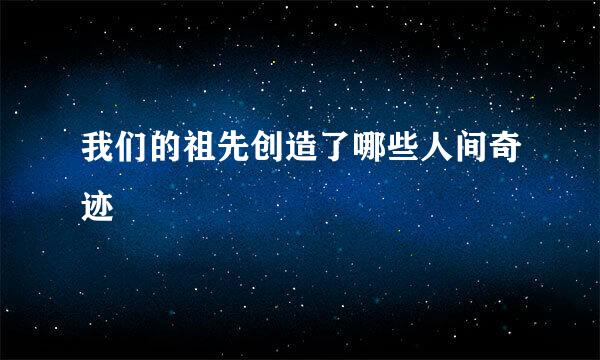 我们的祖先创造了哪些人间奇迹