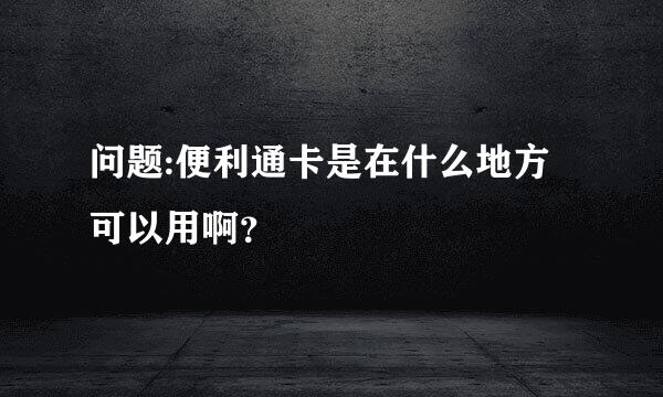 问题:便利通卡是在什么地方可以用啊？