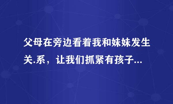 父母在旁边看着我和妹妹发生关.系，让我们抓紧有孩子，这样好吗