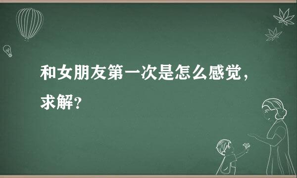 和女朋友第一次是怎么感觉，求解？