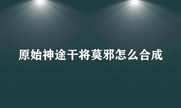 原始神途干将莫邪怎么合成