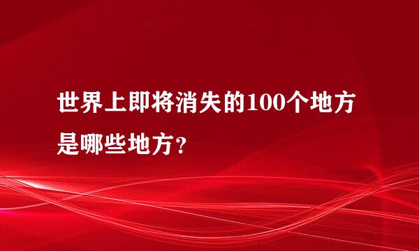 世界上即将消失的100个地方是哪些地方？