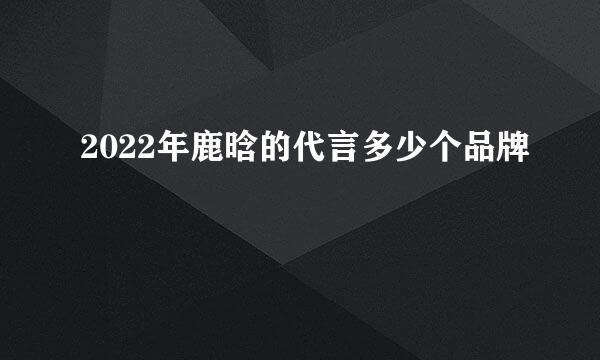 2022年鹿晗的代言多少个品牌