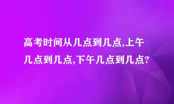 高考时间从几点到几点,上午几点到几点,下午几点到几点?