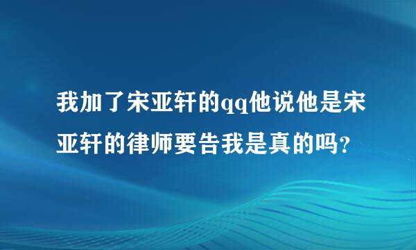 我加了宋亚轩的qq他说他是宋亚轩的律师要告我是真的吗？