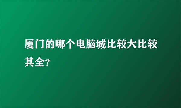 厦门的哪个电脑城比较大比较其全？