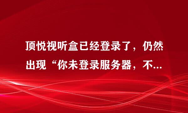 顶悦视听盒已经登录了，仍然出现“你未登录服务器，不能接受新节目”怎么办呢，急呀？？~~~！！