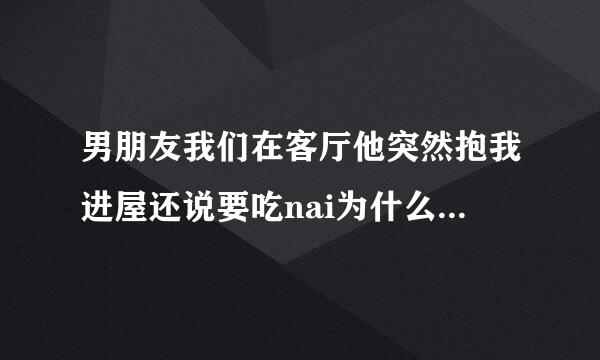 男朋友我们在客厅他突然抱我进屋还说要吃nai为什么 而且很着急一样