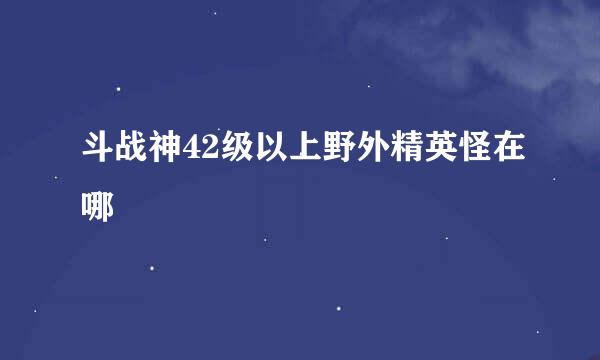 斗战神42级以上野外精英怪在哪